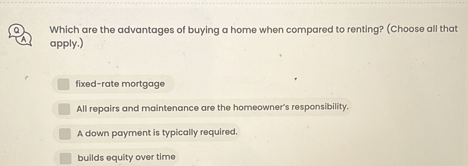 Which are the advantages of buying a home when compared to renting? (Choose all that
A apply.)
fixed-rate mortgage
All repairs and maintenance are the homeowner’s responsibility.
A down payment is typically required.
builds equity over time