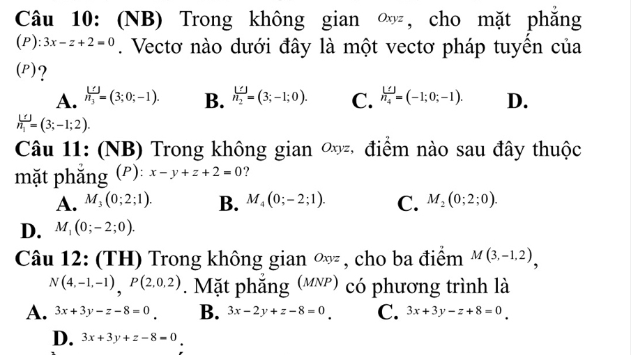 (NB) Trong không gian ∞, cho mặt phăng
(P ):3x-z+2=0. Vectơ nào dưới đây là một vectơ pháp tuyển của
(P)?
A. h_3=(3;0;-1). B. frac U=n_2=(3;-1;0). C. h_4^((())=(-1;0;-1). D.
h_1)=(3;-1;2). 
Câu 11: (NB) Trong không gian ∞, điểm nào sau đây thuộc
mặt phẳng (ρ): x-y+z+2=0 ?
A. M_3(0;2;1). B. M_4(0;-2;1). C. M_2(0;2;0).
D. M_1(0;-2;0). 
Câu 12: (TH) Trong không gian ∞ , cho ba điểm M(3,-1,2),
N(4,-1,-1), P(2,0,2). Mặt phẳng (μỹ) có phương trình là
A. 3x+3y-z-8=0 B. 3x-2y+z-8=0 C. 3x+3y-z+8=0
D. 3x+3y+z-8=0