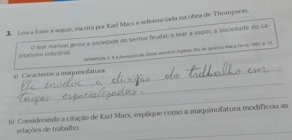 Leia a frase a seguir, escrita por Karl Marx e referenciada na obra de Thompson. 
O tear manual gerou a sociedade do senhor feudal; o tear a vapor, a sociedade do ca- 
THOMPSON, E. P. A formação da classe operária inglesa. Rio de Janeiro: Paz e Terra, 1987. p. 12. 
pitalismo industrial. 
_ 
a) Caracterize a maquinofatura. 
_ 
_ 
b) Considerando a citação de Karl Marx, explique como a maquinofatura modificou as 
_ 
relações de trabalho.