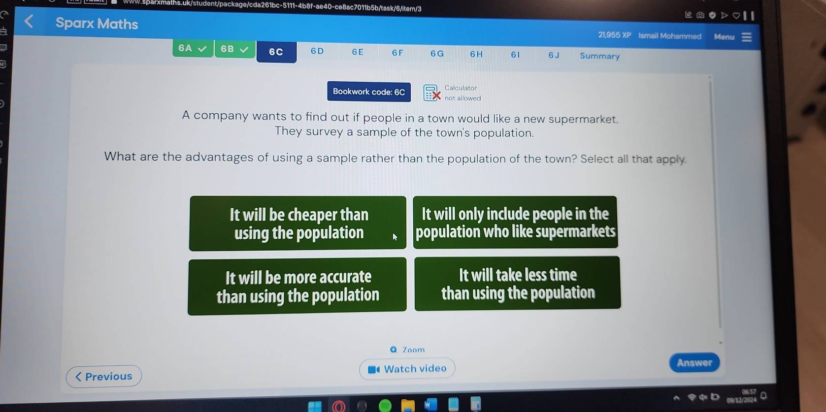 ce8ac7011b5b/task/6/item/3
Sparx Maths 21,955 XP Ismail Mohammed Menu
6A 6B 6C 6 D 6 E 6 F 6G 6 H 61 6 J Summary
Bookwork code: 6C
not allowed
A company wants to find out if people in a town would like a new supermarket.
They survey a sample of the town's population.
What are the advantages of using a sample rather than the population of the town? Select all that apply.
It will be cheaper than It will only include people in the
using the population population who like supermarkets
It will be more accurate It will take less time
than using the population than using the population
Zoom
< Previous Watch video
Answer
0