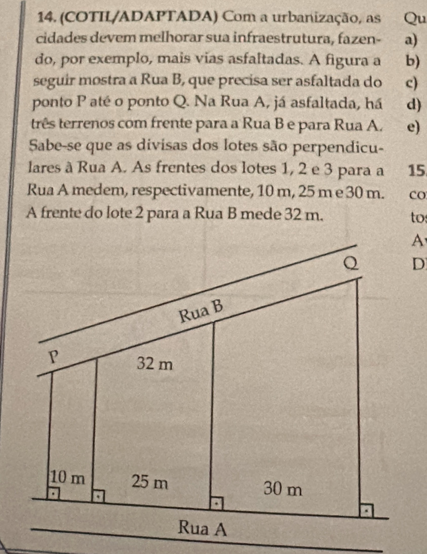 (COTIL/ADAPTADA) Com a urbanização, as Qu
cidades devem melhorar sua infraestrutura, fazen- a)
do, por exemplo, mais vias asfaltadas. A figura a b)
seguir mostra a Rua B, que precisa ser asfaltada do c)
ponto P até o ponto Q. Na Rua A, já asfaltada, há d)
três terrenos com frente para a Rua B e para Rua A. e)
Sabe-se que as divisas dos lotes são perpendicu-
lares à Rua A. As frentes dos lotes 1, 2 e 3 para a 15
Rua A medem, respectivamente, 10 m, 25 m e 30 m. co
A frente do lote 2 para a Rua B mede 32 m. to