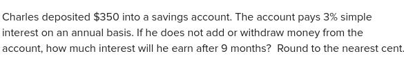 Charles deposited $350 into a savings account. The account pays 3% simple 
interest on an annual basis. If he does not add or withdraw money from the 
account, how much interest will he earn after 9 months? Round to the nearest cent.