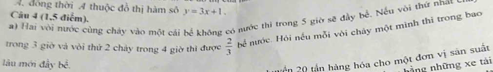 đồng thời A thuộc đồ thị hàm số y=3x+1. 
Câu 4 (1,5 điễm). 
a) Hai vòi nước cùng chảy vào một cái bể không có nước thì trong 5 giờ sẽ đầy bể. Nếu vòi thứ nhat ở 
trong 3 giờ và vòi thứ 2 chảy trong 4 giờ thì được  2/3  bể nước. Hỏi nếu mỗi vòi chảy một mình thì trong bao 
lâu mới đầy bề. 
Vần 20 tần hàng hóa cho một đơn vị sản suất 
hằng những xe tải