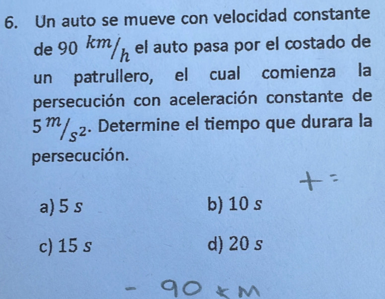 Un auto se mueve con velocidad constante
de 90 km/µ el auto pasa por el costado de
un patrullero, el cual comienza la
persecución con aceleración constante de
5^m/_s^2. Determine el tiempo que durara la
persecución.
a) 5 s b) 10 s
c) 15 s d) 20 s