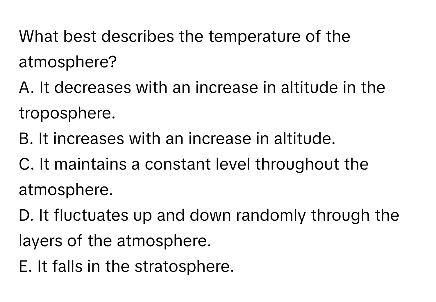 What best describes the temperature of the atmosphere? 
A. It decreases with an increase in altitude in the troposphere. 
B. It increases with an increase in altitude. 
C. It maintains a constant level throughout the atmosphere. 
D. It fluctuates up and down randomly through the layers of the atmosphere. 
E. It falls in the stratosphere.