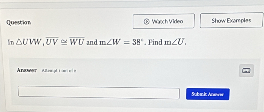 Question Watch Video Show Examples 
In △ UVW, overline UV≌ overline WU and m∠ W=38°. Find m∠ U. 
Answer Attempt 1 out of 2 
44 
Submit Answer