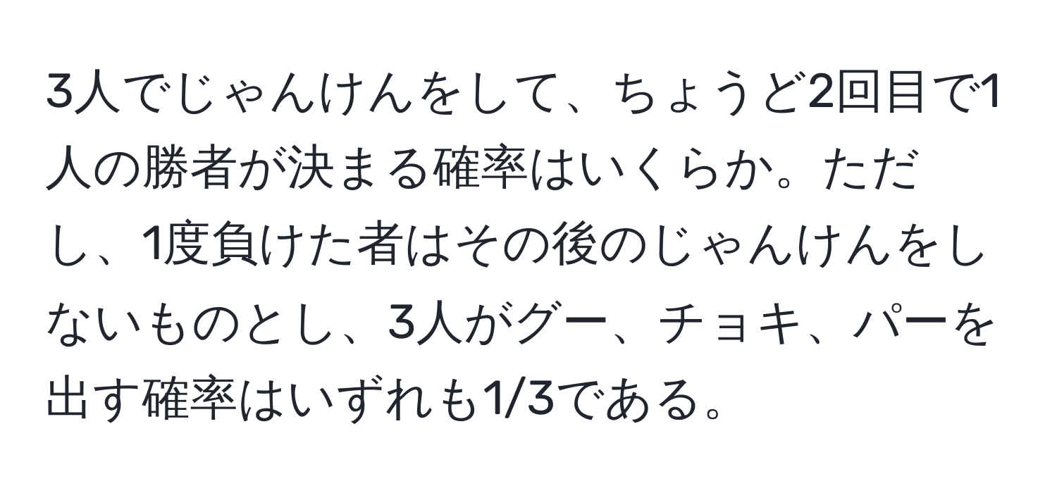 3人でじゃんけんをして、ちょうど2回目で1人の勝者が決まる確率はいくらか。ただし、1度負けた者はその後のじゃんけんをしないものとし、3人がグー、チョキ、パーを出す確率はいずれも1/3である。