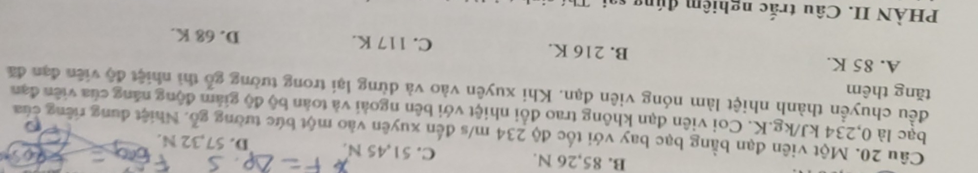 B. 85,26 N. C. 51,45 N.
D. 57,32 N.
Câu 20. Một viên đạn bằng bạc bay với tốc độ 234 m/s đến xuyên vào một bức tường gỗ. Nhiệt đung riêng của
bạc là 0,234 kJ/kg.K. Coi viên đạn không trao đổi nhiệt với bên ngoài và toàn bộ độ giảm động năng của viên đạn
đều chuyền thành nhiệt làm nóng viên đạn. Khi xuyên vào và dừng lại trong tường gỗ thì nhiệt độ viên đạn đã
tǎng thêm
A. 85 K. B. 216 K. C. 117 K.
D. 68 K.
PHÀN II. Câu trắc nghiệm đúng s