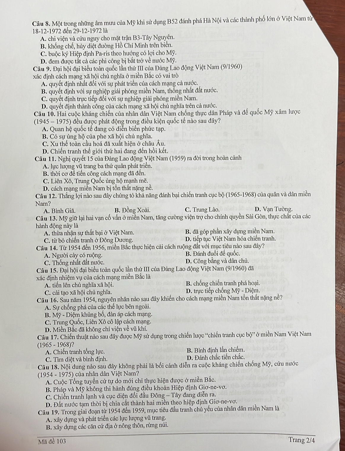 Một trong những âm mưu của Mỹ khi sử dụng B52 đánh phá Hà Nội và các thành phố lớn ở Việt Nam từ
18-12-1972 đến 29-12-1972 là
A. chi viện và cứu nguy cho mặt trận B3-Tây Nguyên.
B. khống chế, hủy diệt đường Hồ Chí Minh trên biển.
C. buộc ký Hiệp định Pa-ris theo hướng có lợi cho Mỹ.
D. đem được tất cả các phi công bị bắt trở về nước Mỹ.
Câu 9. Đại hội đại biểu toàn quốc lần thứ III của Đảng Lao động Việt Nam (9/1960)
xác định cách mạng xã hội chủ nghĩa ở miền Bắc có vai trò
A. quyết định nhất đối với sự phát triển của cách mạng cả nước.
B. quyết định với sự nghiệp giải phóng miền Nam, thống nhất đất nước.
C. quyết định trực tiếp đối với sự nghiệp giải phóng miền Nam.
D. quyết định thành công của cách mạng xã hội chủ nghĩa trên cả nước.
Câu 10. Hai cuộc kháng chiến của nhân dân Việt Nam chống thực dân Pháp và đế quốc Mỹ xâm lược
(1945 - 1975) đều được phát động trong điều kiện quốc tế nào sau đây?
A. Quan hệ quốc tế đang có diễn biến phức tạp.
B. Có sự ủng hộ của phe xã hội chủ nghĩa.
C. Xu thế toàn cầu hoá đã xuất hiện ở châu Âu.
D. Chiến tranh thế giới thứ hai đang đến hồi kết.
Câu 11. Nghị quyết 15 của Đảng Lao động Việt Nam (1959) ra đời trong hoàn cảnh
A. lực lượng vũ trang ba thứ quân phát triển.
B. thời cơ để tiến công cách mạng đã đến.
C. Liên Xô, Trung Quốc ủng hộ mạnh mẽ.
D. cách mạng miền Nam bị tồn thất nặng nề.
Câu 12. Thắng lợi nào sau đây chứng tỏ khả năng đánh bại chiến tranh cục bộ (1965-1968) của quân và dân miền
Nam? D. Vạn Tường.
A. Bình Giã. B. Đồng Xoài. C. Trung Lào.
Câu 13. Mỹ giữ lại hai vạn cố vấn ở miền Nam, tăng cường viện trợ cho chính quyền Sài Gòn, thực chất của các
hành động này là
A. thừa nhận sự thất bại ở Việt Nam. B. đã góp phần xây dựng miền Nam.
C. từ bỏ chiến tranh ở Đông Dương. D. tiếp tục Việt Nam hóa chiến tranh.
Câu 14. Từ 1954 đến 1956, miền Bắc thực hiện cải cách ruộng đất với mục tiêu nào sau đây?
A. Người cày có ruộng. B. Đánh đuổi đế quốc.
C. Thống nhất đất nước. D. Công bằng và dân chủ.
Câu 15. Đại hội đại biểu toàn quốc lần thứ III của Đảng Lao động Việt Nam (9/1960) đã
xác định nhiệm vụ của cách mạng miền Bắc là
A. tiến lên chủ nghĩa xã hội. B. chống chiến tranh phá hoại.
C. cải tạo xã hội chủ nghĩa.  D. trực tiếp chống Mỹ - Diệm.
Câu 16. Sau năm 1954, nguyên nhân nào sau đây khiến cho cách mạng miền Nam tồn thất nặng nề?
A. Sự chống phá của các thế lực bên ngoài.
B. Mỹ - Diệm khủng bố, đàn áp cách mạng.
C. Trung Quốc, Liên Xô cô lập cách mạng.
D. Miền Bắc đã không chỉ viện về vũ khí.
Câu 17. Chiến thuật nào sau đây được Mỹ sử dụng trong chiến lược “chiến tranh cục bộ” ở miền Nam Việt Nam
(1965 - 1968)?
A. Chiến tranh tổng lực. B. Bình định lấn chiếm.
C. Tìm diệt và bình định. D. Đánh chắc tiến chắc.
Câu 18. Nội dung nào sau đây không phải là bối cảnh diễn ra cuộc kháng chiến chống Mỹ, cứu nước
(1954 - 1975) của nhân dân Việt Nam?
A. Cuộc Tổng tuyển cử tự do mới chỉ thực hiện được ở miền Bắc.
B. Pháp và Mỹ không thi hành đúng điều khoản Hiệp định Giơ-ne-vơ.
C. Chiến tranh lạnh và cục diện đối đầu Đông - Tây đang diễn ra.
D. Đất nước tạm thời bị chia cắt thành hai miền theo hiệp định Giơ-ne-vơ.
Câu 19. Trong giai đoạn từ 1954 đến 1959, mục tiêu đấu tranh chủ yếu của nhân dân miền Nam là
A. xây dựng và phát triển các lực lượng vũ trang.
B. xây dựng các căn cứ địa ở nông thôn, rừng núi.
Mã đề 103 Trang 2/4