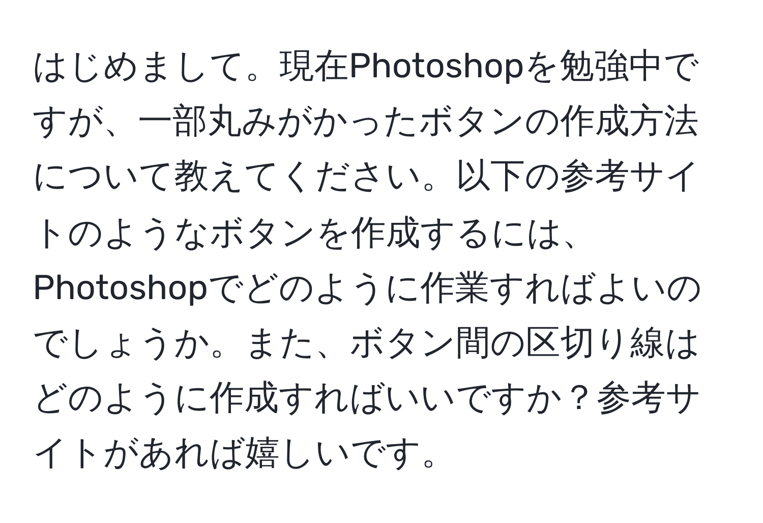 はじめまして。現在Photoshopを勉強中ですが、一部丸みがかったボタンの作成方法について教えてください。以下の参考サイトのようなボタンを作成するには、Photoshopでどのように作業すればよいのでしょうか。また、ボタン間の区切り線はどのように作成すればいいですか？参考サイトがあれば嬉しいです。