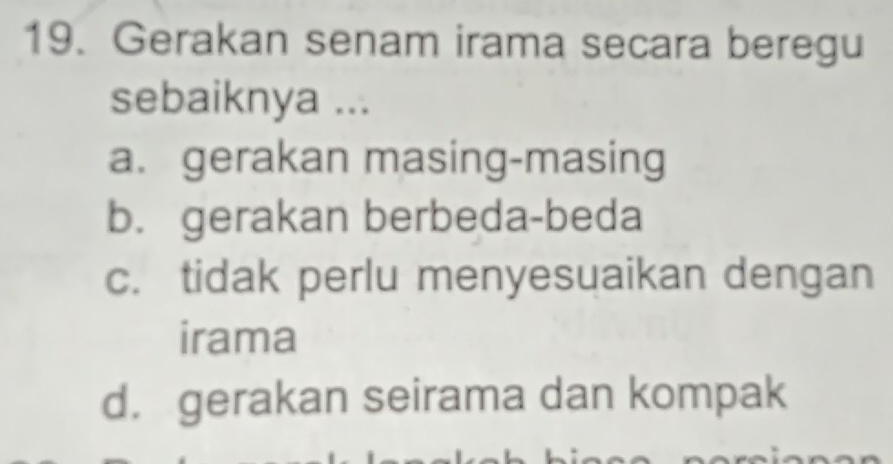 Gerakan senam irama secara beregu
sebaiknya ...
a. gerakan masing-masing
b. gerakan berbeda-beda
c. tidak perlu menyesuaikan dengan
irama
d. gerakan seirama dan kompak