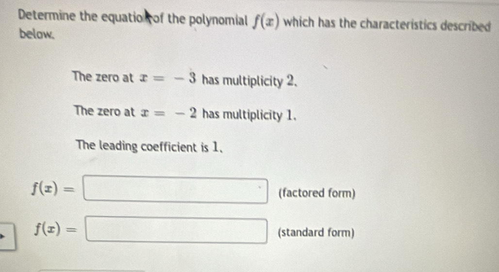 Determine the equation of the polynomial f(x) which has the characteristics described . 
below. 
The zero at x=-3 has multiplicity 2. 
The zero at x=-2 has multiplicity 1. 
The leading coefficient is 1.
f(x)=□ (factored form)
f(x)=□ (standard form)