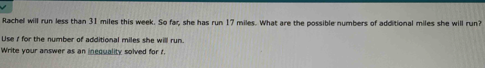 Rachel will run less than 31 miles this week. So far, she has run 17 miles. What are the possible numbers of additional miles she will run? 
Use 1 for the number of additional miles she will run. 
Write your answer as an inequality solved for t.