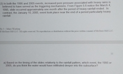 In both the 1995 and 2005 events, increased pore pressure associated with heavy rains is 
believed to have served as the triggering mechanisms. From Figure 5.6 notice the March 4, 
1995, slide occurred approximately one month after the period of heavy rainfall ended. In 
rainfall. contrast, the January 10, 2005, event took place near the end of a period particularly heavy 
Ex 5 - Mass Wasting 
0 McGraw Hill LLC. All rights reserved. No reproduction or distribution without the prior writen consent of McGraw Hill LLC. 
55 
a) Based on the timing of the slides relatively to the rainfall pattern, which event, the 1995 or 
2005, do you think the water would have infiltrated deeper into the subsurface?