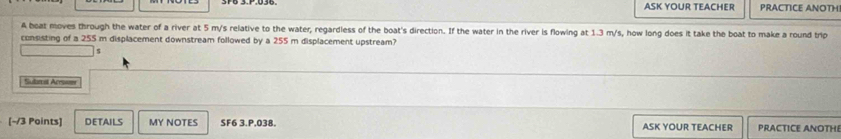 ASK YOUR TEACHER PRACTICE ANOTH 
A boat moves through the water of a river at 5 m/s relative to the water, regardless of the boat's direction. If the water in the river is flowing at 1.3 m/s, how long does it take the boat to make a round trip 
consisting of a 255 m displacement downstream followed by a 255 m displacement upstream? 
$ 
Subeal Acessiom 
[~/3 Points] DETAILS MY NOTES SF6 3.P,038. ASK YOUR TEACHER PRACTICE ANOTHI