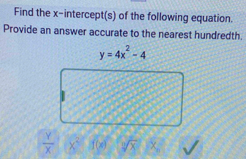 Find the x-intercept(s) of the following equation. 
Provide an answer accurate to the nearest hundredth.
y=4x^2-4
 Y/X  x^2 (x sqrt[0](x) h_1