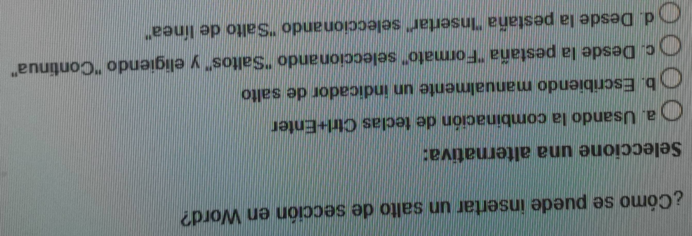 ¿Cómo se puede insertar un salto de sección en Word?
Seleccione una alternativa:
a. Usando la combinación de teclas Ctrl+Enter
b. Escribiendo manualmente un indicador de salto
c. Desde la pestaña ''Formato' seleccionando ''Saltos'' y eligiendo ''Continua''
d. Desde la pestaña ''Insertar'' seleccionando ''Salto de línea'