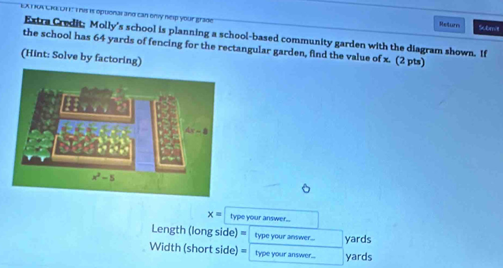 EA I KA CK,DI . This is optonal and can only nelp your grade
Return Submit
Extra Credit: Molly's school is planning a school-based community garden with the diagram shown. If
the school has 64 yards of fencing for the rectangular garden, find the value of x. (2 pts)
(Hint: Solve by factoring)
x= type your answer...
Length (long side) = type your answer... yards
Width (short side) = type your answer... yards