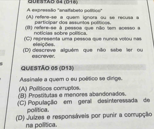 (D18)
A expressão ''analfabeto político''
(A) refere-se a quem ignora ou se recusa a
participar dos assuntos políticos.
(B) refere-se à pessoa que não tem acesso a
notícias sobre política.
(C) representa uma pessoa que nunca votou nas
eleições.
(D) descreve alguém que não sabe ler ou
escrever.
s
QUESTÃO 05 (D13)
Assinale a quem o eu poético se dirige.
(A) Políticos corruptos.
(B) Prostitutas e menores abandonados.
(C) População em geral desinteressada de
política.
(D) Juízes e responsáveis por punir a corrupção
na política.