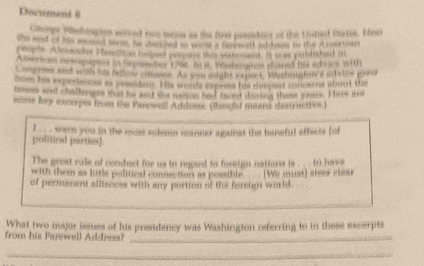 Document 6 
Chore Mahingion served ro mens os the first preidirt of the Uuttl Saten. Edei 
the ened f his eocsed tees, he chemshed in waie a nlenweft ab looe in the d nestell 
te opln. A tomates Hamln hsped prp are the snatmment. Is was pobtated t 
A sierican r hsspees in Sepender 1794 - 6 B. Wasllnpton shaned fiis ad vs wtth 
Cocprion and with hie fallo crtmme. As und might sapert, Washiuptors mleew prow 
toe hie axperienes as presider. His words cxprees his diedest conen abent the 
laous ad challerges that he and the rmon had taced durtig tuse yaues. Here ard 
scome fory excerpts from the Fanewell Addrss. (Banfod means destritive ) 
I . . . wern you in the most solemn manner againat the baneful affects (of 
political perties]. 
The great rule of conduct for us in regard to foreign nations is ... . to have 
with them as little political conneetion as possible. _. We must] steer clssur 
of permanent alliances with any portion of the foreign world 
What two major issues of his presidency was Washington referring to in these excerpts 
from his Parewell Address?_ 
_