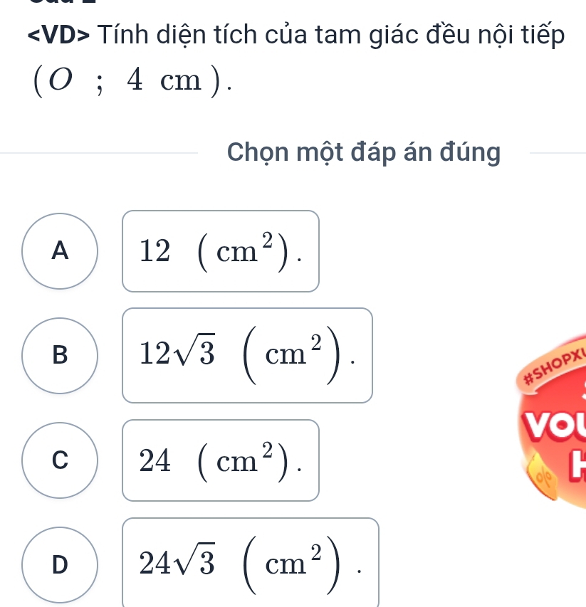 Tính diện tích của tam giác đều nội tiếp
(0;4cm). 
Chọn một đáp án đúng
A 12(cm^2).
B 12sqrt(3)(cm^2). 
#SHOPX
C 24(cm^2).
D 24sqrt(3)(cm^2).