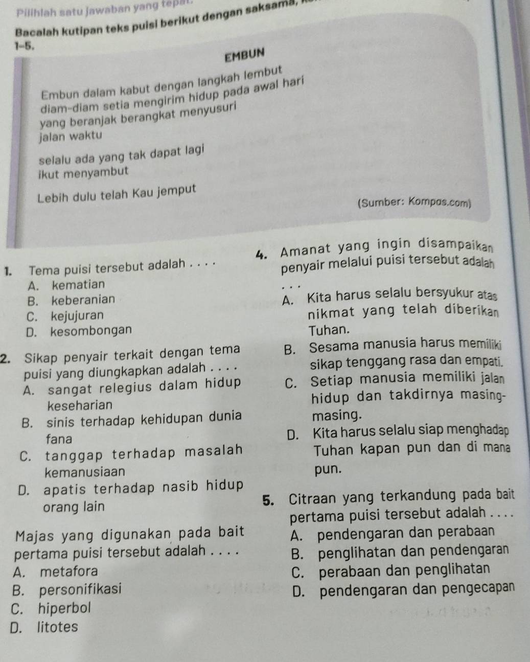 Pilihlah satu jawaban yang tepal
Bacalah kutipan teks puisi berikut dengan saksama.
1-5.
EMBUN
Embun dalam kabut dengan langkah lembut
diam-diam setia mengirim hidup pada awal hari
yang beranjak berangkat menyusuri
jalan waktu
selalu ada yang tak dapat lagi
ikut menyambut
Lebih dulu telah Kau jemput
(Sumber: Kompas.com)
1. Tema puisi tersebut adalah . . . . 4. Amanat yang ingin disampaikan
penyair melalui puisi tersebut adalah
A. kematian
B. keberanian A. Kita harus selalu bersyukur atas
C. kejujuran nikmat yang telah diberikan
D. kesombongan Tuhan.
2. Sikap penyair terkait dengan tema B. Sesama manusia harus memiliki
puisi yang diungkapkan adalah . . . . sikap tenggang rasa dan empati.
A. sangat relegius dalam hidup C. Setiap manusia memiliki jalan
keseharian hidup dan takdirnya masing-
B. sinis terhadap kehidupan dunia masing.
fana D. Kita harus selalu siap menghadap
C. tanggap terhadap masalah Tuhan kapan pun dan di mana
kemanusiaan pun.
D. apatis terhadap nasib hidup
orang lain 5. Citraan yang terkandung pada bait
pertama puisi tersebut adalah . . . .
Majas yang digunakan pada bait A. pendengaran dan perabaan
pertama puisi tersebut adalah . . . .
B. penglihatan dan pendengaran
A. metafora C. perabaan dan penglihatan
B. personifikasi D. pendengaran dan pengecapan
C. hiperbol
D. litotes