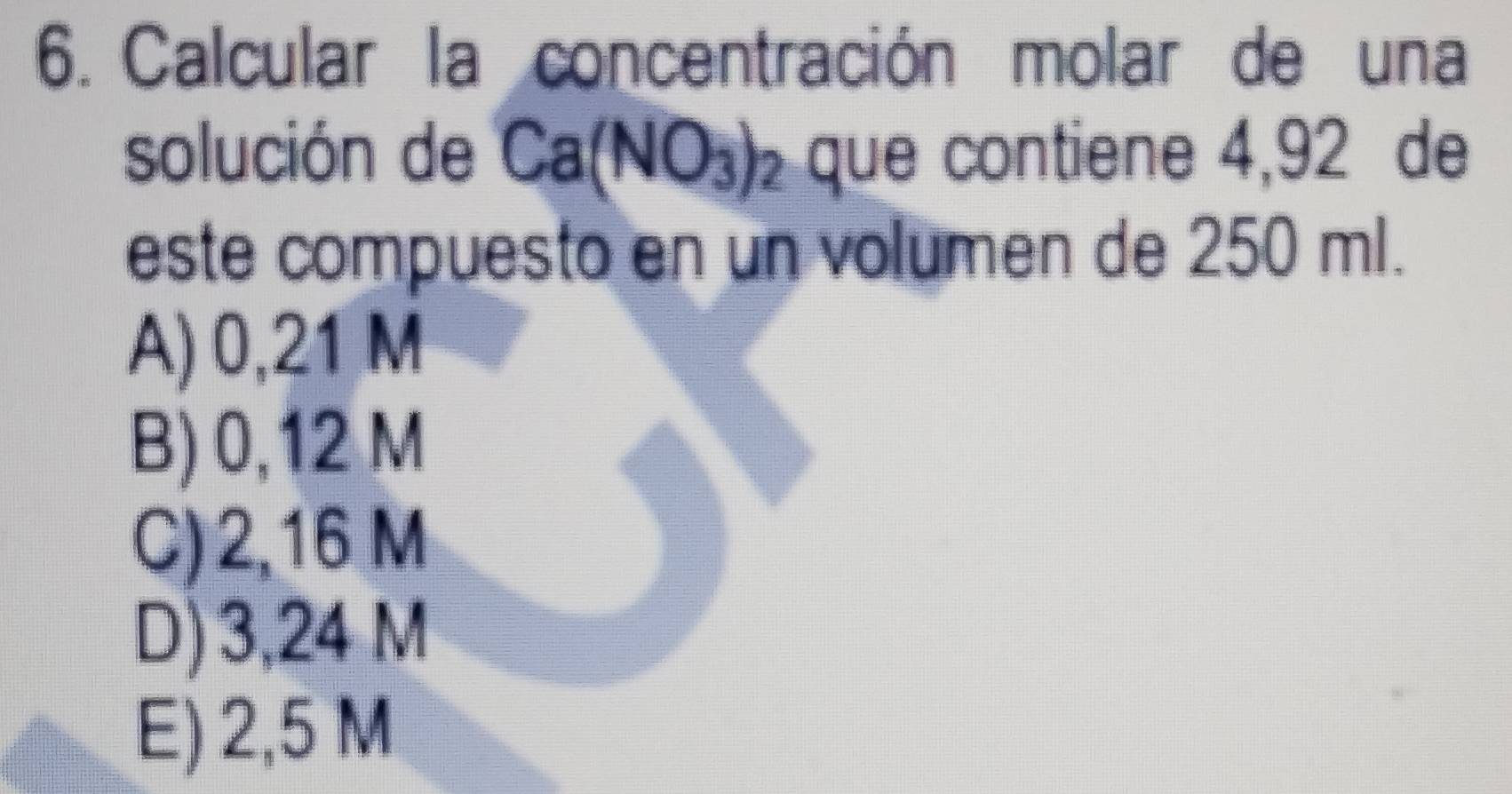 Calcular la concentración molar de una
solución de Ca(NO_3)_2 que contiene 4,92 de
este compuesto en un volumen de 250 ml.
A) 0,21 M
B) 0,12 M
C) 2,16 M
D) 3,24 M
E) 2,5 M