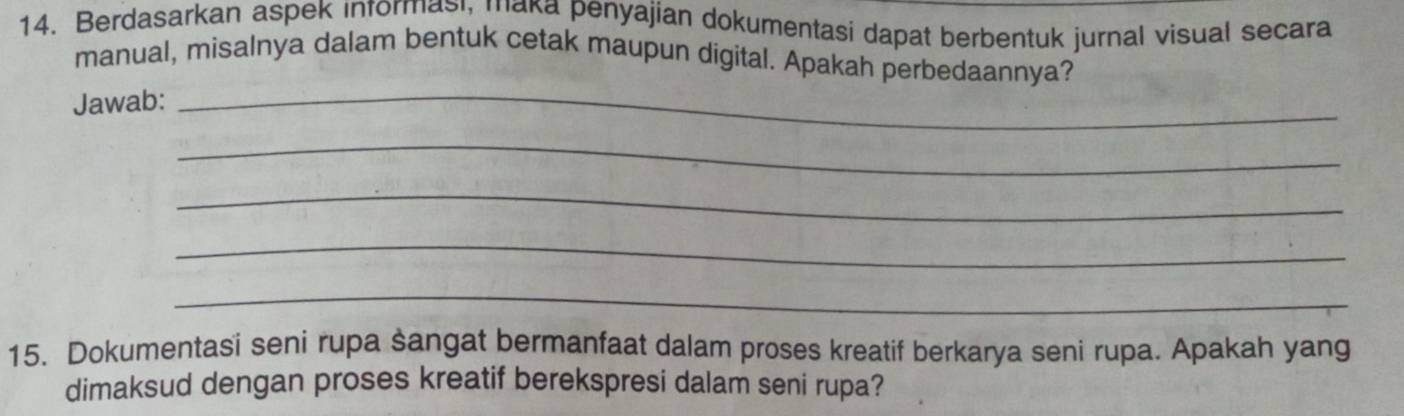 Berdasarkan aspek informasi, maka penyajian dokumentasi dapat berbentuk jurnal visual secara 
manual, misalnya dalam bentuk cetak maupun digital. Apakah perbedaannya? 
Jawab:_ 
_ 
_ 
_ 
_ 
15. Dokumentasi seni rupa sangat bermanfaat dalam proses kreatif berkarya seni rupa. Apakah yang 
dimaksud dengan proses kreatif berekspresi dalam seni rupa?