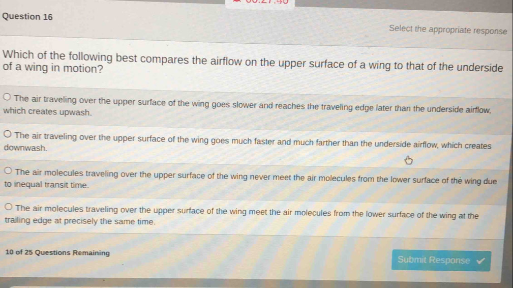 Select the appropriate response
Which of the following best compares the airflow on the upper surface of a wing to that of the underside
of a wing in motion?
The air traveling over the upper surface of the wing goes slower and reaches the traveling edge later than the underside airflow,
which creates upwash.
The air traveling over the upper surface of the wing goes much faster and much farther than the underside airflow, which creates
downwash.
The air molecules traveling over the upper surface of the wing never meet the air molecules from the lower surface of the wing due
to inequal transit time.
The air molecules traveling over the upper surface of the wing meet the air molecules from the lower surface of the wing at the
trailing edge at precisely the same time.
10 of 25 Questions Remaining Submit Response