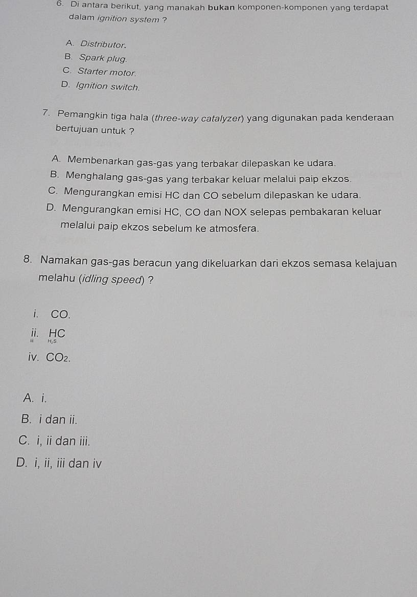 Di antara berikut, yang manakah bukan komponen-komponen yang terdapat
dalam ignition system ?
A. Distributor.
B. Spark plug.
C. Starter motor.
D. Ignition switch.
7. Pemangkin tiga hala (three-way catalyzer) yang digunakan pada kenderaan
bertujuan untuk ?
A. Membenarkan gas-gas yang terbakar dilepaskan ke udara.
B. Menghalang gas-gas yang terbakar keluar melalui paip ekzos.
C. Mengurangkan emisi HC dan CO sebelum dilepaskan ke udara.
D. Mengurangkan emisi HC, CO dan NOX selepas pembakaran keluar
melalui paip ekzos sebelum ke atmosfera.
8. Namakan gas-gas beracun yang dikeluarkan dari ekzos semasa kelajuan
melahu (idling speed) ?
i. CO.
ii. HC
i H,S
iv. CO₂.
A. i.
B. i dan ii.
C. i, ii dan iii.
D. i, ii, iii dan iv