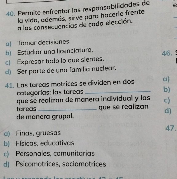 Permite enfrentar las responsabilidades de e
_
la vida, además, sirve para hacerle frente
_
a las consecuencias de cada elección.
a) Tomar decisiones.
b) Estudiar una licenciatura.
46.
c) Expresar todo lo que sientes.
d) Ser parte de una familia nuclear.
41. Las tareas motrices se dividen en dos a)
categorías: las tareas _b)
que se realizan de manera individual y las c)
tareas _que se realizan d)
de manera grupal.
47.
a) Finas, gruesas
b) Físicas, educativas
c) Personales, comunitarias
d) Psicomotrices, sociomotrices