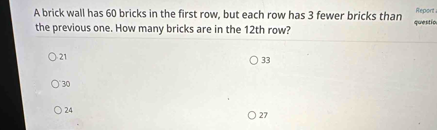 Report 
A brick wall has 60 bricks in the first row, but each row has 3 fewer bricks than questio
the previous one. How many bricks are in the 12th row?
21
33
30
24
27