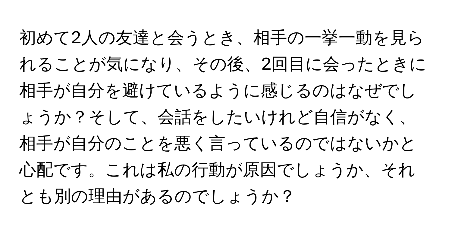 初めて2人の友達と会うとき、相手の一挙一動を見られることが気になり、その後、2回目に会ったときに相手が自分を避けているように感じるのはなぜでしょうか？そして、会話をしたいけれど自信がなく、相手が自分のことを悪く言っているのではないかと心配です。これは私の行動が原因でしょうか、それとも別の理由があるのでしょうか？