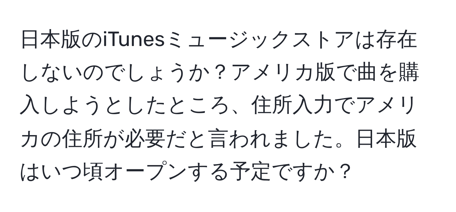 日本版のiTunesミュージックストアは存在しないのでしょうか？アメリカ版で曲を購入しようとしたところ、住所入力でアメリカの住所が必要だと言われました。日本版はいつ頃オープンする予定ですか？