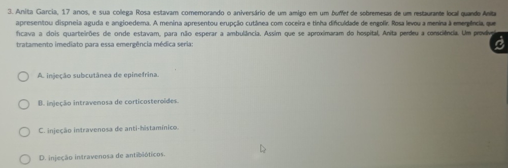 Anita Garcia, 17 anos, e sua colega Rosa estavam comemorando o aniversário de um amigo em um buffet de sobremesas de um restaurante local quando Anita
apresentou dispneia aguda e angioedema. A menina apresentou erupção cutânea com coceira e tinha difculdade de engolir. Rosa levou a menina à emergência, que
ficava a dois quarteirões de onde estavam, para não esperar a ambulância. Assim que se aproximaram do hospital, Anita perdeu a consciência. Um provive
tratamento imediato para essa emergência médica seria:
A. injeção subcutânea de epinefrina.
B. injeção intravenosa de corticosteroides.
C. injeção intravenosa de anti-histamínico.
D. injeção intravenosa de antibióticos.