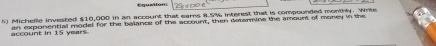 Emetion 
5) Michelle invested $10,000 in an account that ears #. 5% interest that is compounded monthly. Wrte 
account in 15 years. an exponential model for the balance of the account, then detarmine the amount of money in the