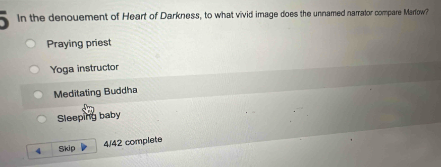 In the denouement of Heart of Darkness, to what vivid image does the unnamed narrator compare Marlow?
Praying priest
Yoga instructor
Meditating Buddha
Sleeping baby
4 Skip 4/42 complete