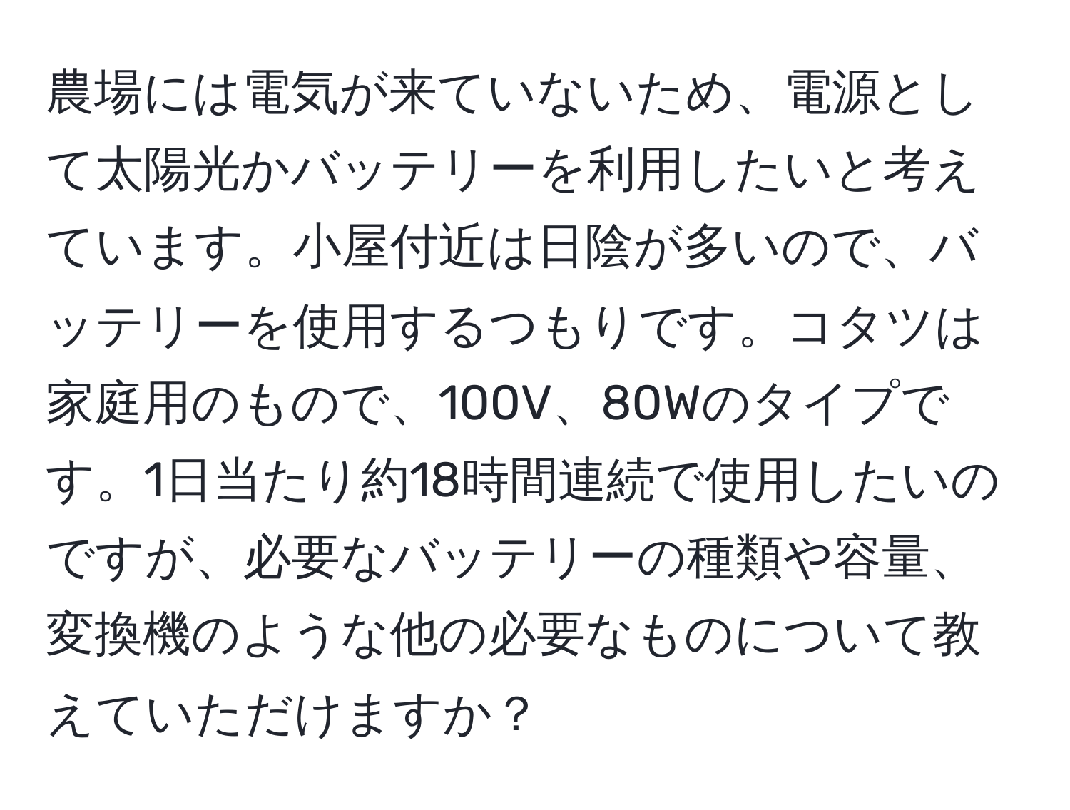 農場には電気が来ていないため、電源として太陽光かバッテリーを利用したいと考えています。小屋付近は日陰が多いので、バッテリーを使用するつもりです。コタツは家庭用のもので、100V、80Wのタイプです。1日当たり約18時間連続で使用したいのですが、必要なバッテリーの種類や容量、変換機のような他の必要なものについて教えていただけますか？