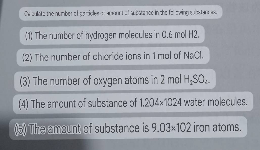 Calculate the number of particles or amount of substance in the following substances. 
(1) The number of hydrogen molecules in 0.6 mol H2. 
(2) The number of chloride ions in 1 mol of NaCl. 
(3) The number of oxygen atoms in 2 mol H_2SO_4. 
(4) The amount of substance of 1.204* 1024 water molecules. 
(5) The amount of substance is 9.03* 102 iron atoms.