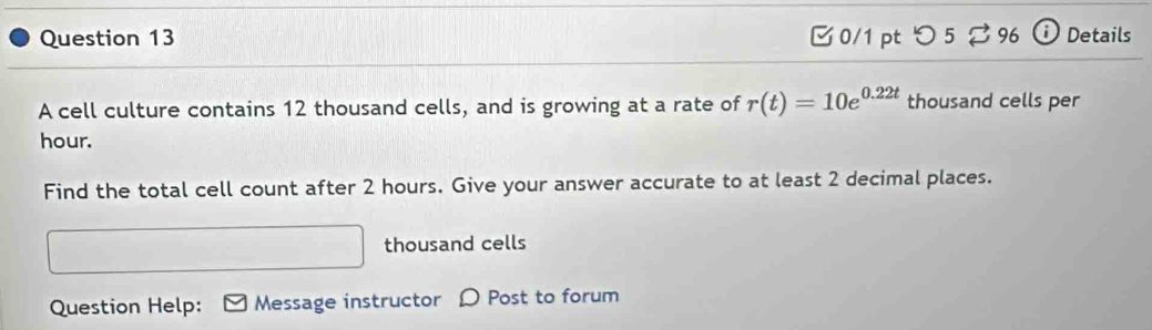 [ 0/1 pt つ 5 ⇄ 96 ⓘ Details 
A cell culture contains 12 thousand cells, and is growing at a rate of r(t)=10e^(0.22t) thousand cells per
hour. 
Find the total cell count after 2 hours. Give your answer accurate to at least 2 decimal places. 
thousand cells 
Question Help: Message instructor D Post to forum