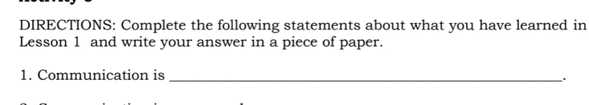 DIRECTIONS: Complete the following statements about what you have learned in 
Lesson 1 and write your answer in a piece of paper. 
1. Communication is_ 
.