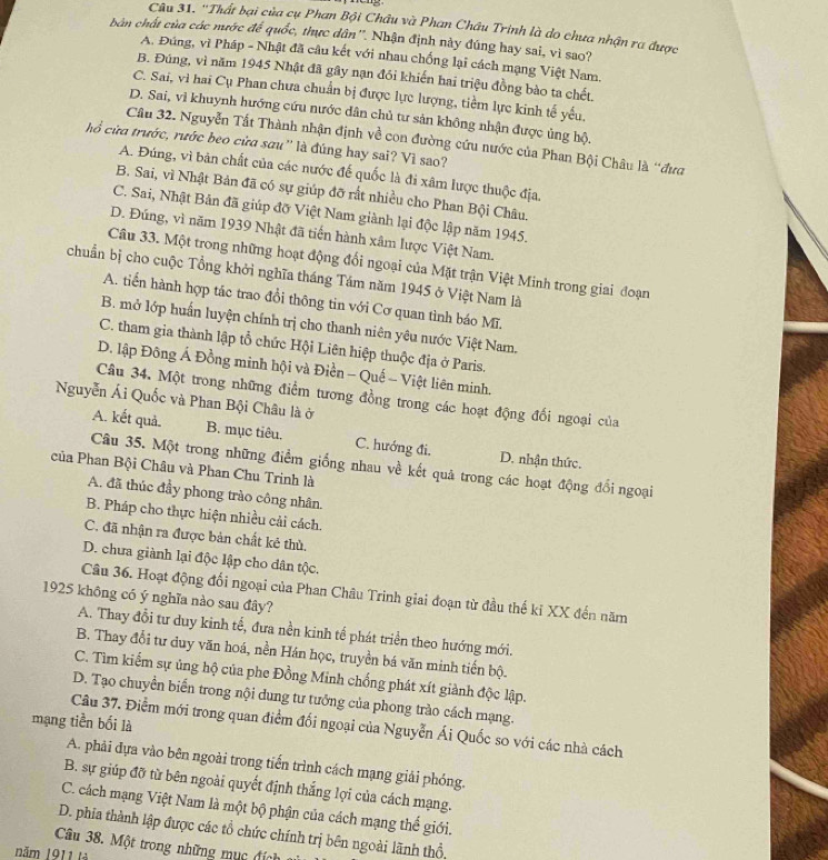 ''Thất bại của cụ Phan Bội Châu và Phan Châu Trinh là do chưa nhận ra được
bản chất của các mước đế quốc, thực dân''. Nhận định này đúng hay sai, vì sao?
A. Đúng, vì Pháp - Nhật đã câu kết với nhau chống lại cách mạng Việt Nam.
B. Đúng, vì năm 1945 Nhật đã gây nạn đói khiến hai triệu đồng bào ta chết.
C. Sai, vì hai Cụ Phan chưa chuẩn bị được lực lượng, tiềm lực kinh tế yếu,
D. Sai, vì khuynh hướng cứu nước dân chủ tư sản không nhận được ủng hộ.
Câu 32. Nguyễn Tất Thành nhận định về con đường cứu nước của Phan Bội Châu là “đưc
hổ cửa trước, rước beo cửa sữu'' là đúng hay sai? Vì sao?
A. Đúng, vì bản chất của các nước đế quốc là đi xâm lược thuộc địa.
B. Sai, vì Nhật Bản đã có sự giúp đỡ rất nhiều cho Phan Bội Châu.
C. Sai, Nhật Bản đã giúp đỡ Việt Nam giành lại độc lập năm 1945.
D. Đúng, vì năm 1939 Nhật đã tiến hành xâm lược Việt Nam.
Câu 33. Một trong những hoạt động đổi ngoại của Mặt trận Việt Minh trong giai đoạn
chuẩn bị cho cuộc Tổng khởi nghĩa tháng Tám năm 1945 ở Việt Nam là
A. tiến hành hợp tác trao đổi thông tin với Cơ quan tình báo Mĩ.
B. mở lớp huấn luyện chính trị cho thanh niên yêu nước Việt Nam.
C. tham gia thành lập tổ chức Hội Liên hiệp thuộc địa ở Paris.
D. lập Đông Á Đồng minh hội và Điền - Quế - Việt liên minh.
Câu 34. Một trong những điểm tương đồng trong các hoạt động đối ngoại của
Nguyễn Ái Quốc và Phan Bội Châu là ở
A. kết quả. B. mục tiêu. C. hướng đi. D. nhận thức.
Câu 35. Một trong những điểm giống nhau về kết quả trong các hoạt động đổi ngoại
của Phan Bội Châu và Phan Chu Trinh là
A. đã thúc đầy phong trào công nhân.
B. Pháp cho thực hiện nhiều cải cách.
C. đã nhận ra được bản chất kẻ thù.
D. chưa giành lại độc lập cho dân tộc.
Câu 36. Hoạt động đối ngoại của Phan Châu Trinh giai đoạn từ đầu thế ki XX đến năm
1925 không có ý nghĩa nào sau đây?
A. Thay đổi tư duy kinh tế, đưa nền kinh tế phát triển theo hướng mới.
B. Thay đổi tư duy văn hoá, nền Hán học, truyền bá văn minh tiến bộ.
C. Tìm kiếm sự ủng hộ của phe Đồng Minh chống phát xít giành độc lập.
D. Tạo chuyền biển trong nội dung tư tưởng của phong trào cách mạng.
mạng tiền bối là Câu 37. Điểm mới trong quan điểm đối ngoại của Nguyễn Ái Quốc so với các nhà cách
A. phải đựa vào bên ngoài trong tiến trình cách mạng giải phóng.
B. sự giúp đỡ từ bên ngoài quyết định thắng lợi của cách mạng.
C. cách mạng Việt Nam là một bộ phận của cách mạng thế giới.
D. phia thành lập được các tổ chức chính trị bên ngoài lãnh thổ
Câu 38. Một trong những mục địch
năm 1911 tà