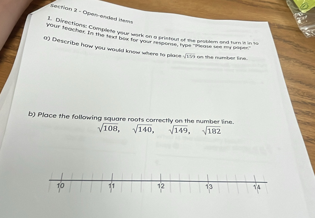 Open-ended items 
1. Directions: Complete your work on a printout of the problem and turn it in to 
your teacher. In the text box for your response, type ''Please see my paper." 
a) Describe how you would know where to place sqrt(159) on the number line. 
b) Place the following square roots correctly on the number line.
sqrt(108), sqrt(140), sqrt(149), sqrt(182)