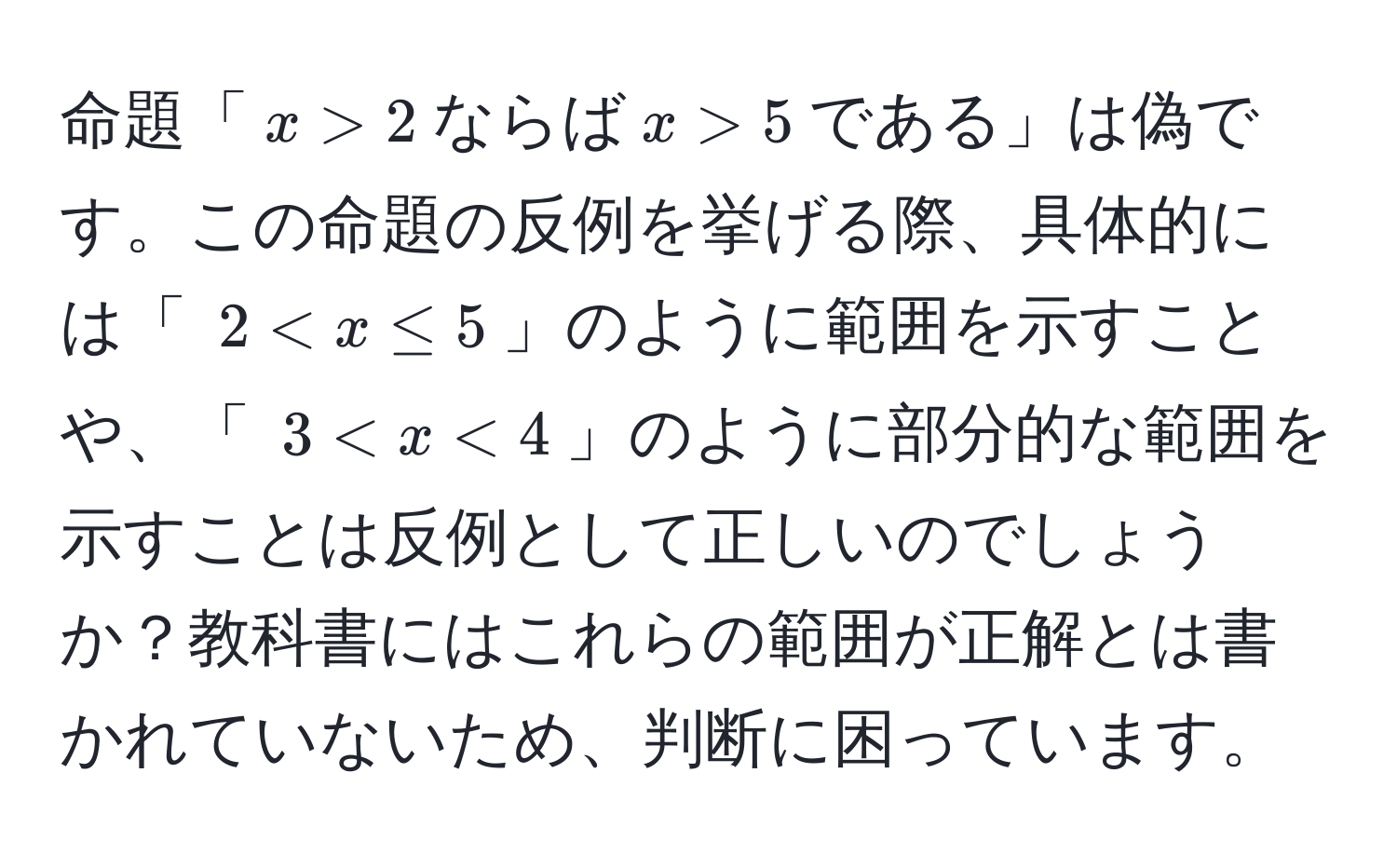 命題「(x > 2)ならば(x > 5)である」は偽です。この命題の反例を挙げる際、具体的には「 (2 < x ≤ 5)」のように範囲を示すことや、「 (3 < x < 4)」のように部分的な範囲を示すことは反例として正しいのでしょうか？教科書にはこれらの範囲が正解とは書かれていないため、判断に困っています。