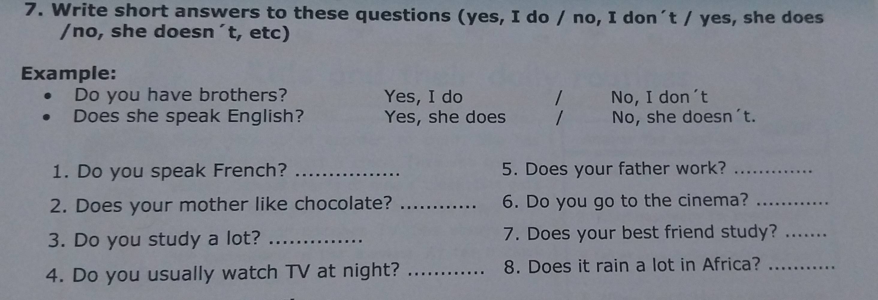 Write short answers to these questions (yes, I do / no, I don´t / yes, she does 
/no, she doesn´t, etc) 
Example: 
Do you have brothers? Yes, I do / No, I don´t 
Does she speak English? Yes, she does / No, she doesn't. 
1. Do you speak French? _5. Does your father work?_ 
2. Does your mother like chocolate? _6. Do you go to the cinema?_ 
3. Do you study a lot? _7. Does your best friend study?_ 
4. Do you usually watch TV at night? _8. Does it rain a lot in Africa?_