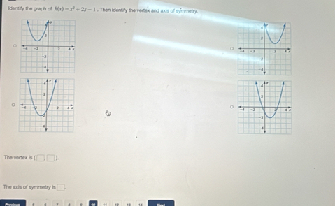 Identify the graph of h(x)=x^2+2x-1. Then identify the vertex and axis of sy'mmetry. 
0 
。 
。 
The vertex is (□ ,□ ). 
The axis of symmetry is □ .