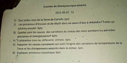 Exzmen de Géodynamique externe 
2021-06 -07:51
1) Que savez-vous de la force de Coriolis 2pts
2) Les processus d'érosion et de dépôt dans un cours d'eau à méandre? Faites un 
schéma annoté: 3pts " 
3) Quelles sont les causes des variations du niveau des mers pendant les périodes 
glaciaires et interglaciaires? 4pts 
4) *L'altération sous les différents climats. 4pts
5) Rappeler les causes complexes qui sont l'origine des variations de température de la 
Terre et les changements associés dans le climat. 4pts
6) Expliquer processus isostatique. 3pts