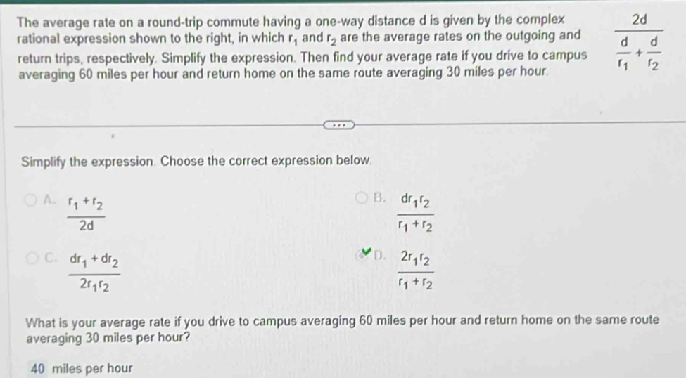 The average rate on a round-trip commute having a one-way distance d is given by the complex
rational expression shown to the right, in which r_1 and r_2 are the average rates on the outgoing and frac 2dfrac dr_1+frac dr_2
return trips, respectively. Simplify the expression. Then find your average rate if you drive to campus
averaging 60 miles per hour and return home on the same route averaging 30 miles per hour.
Simplify the expression. Choose the correct expression below.
A. frac r_1+r_22d
B. frac dr_1r_2r_1+r_2
C. frac dr_1+dr_22r_1r_2
D. frac 2r_1r_2r_1+r_2
What is your average rate if you drive to campus averaging 60 miles per hour and return home on the same route
averaging 30 miles per hour?
40 miles per hour