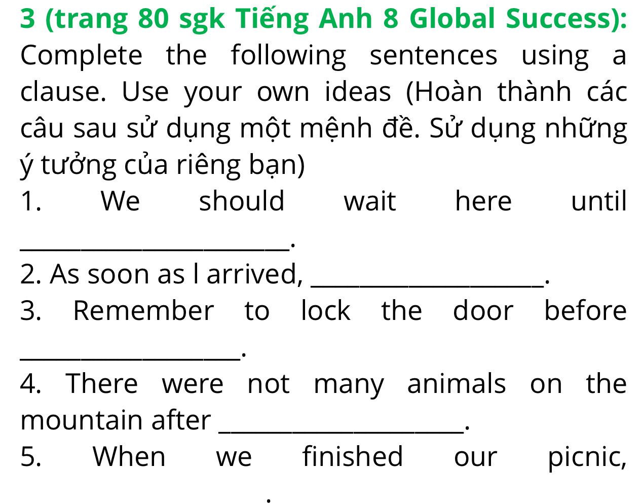 3 (trang 80 sgk Tiếng Anh 8 Global Success): 
Complete the following sentences using a 
clause. Use your own ideas (Hoàn thành các 
câu sau sử dụng một mệnh đề. Sử dụng những 
ý tưởng của riêng bạn) 
1. We should wait here until 
_ 
2. As soon as I arrived,_ 
3. Remember to lock the door before 
_· 
4. There were not many animals on the 
mountain after_ 
· 
5. When we finished our picnic,