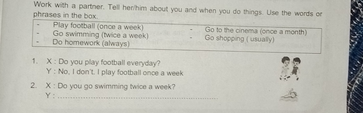 Work with a partner. Tell her/him about you and when you do things. Use the words or 
phrases in the box. 
Play football (once a week) Go to the cinema (once a month) 
Go swimming (twice a week) Go shopping ( usually) 
Do homework (always) 
1. X : Do you play football everyday? 
Y : No, I don't. I play football once a week 
2. X : Do you go swimming twice a week? 
Y:_